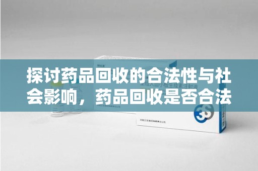 衡阳探讨药品回收的合法性与社会影响，药品回收是否合法成为公众关注焦点