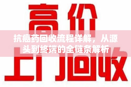 衡阳抗癌药回收流程详解，从源头到终端的全链条解析