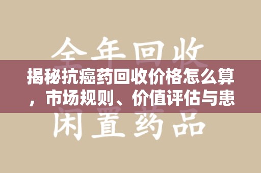 衡阳揭秘抗癌药回收价格怎么算，市场规则、价值评估与患者权益