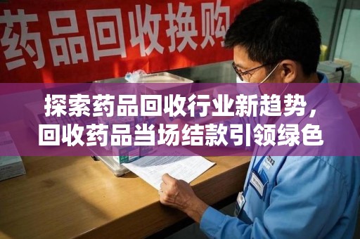 衡阳探索药品回收行业新趋势，回收药品当场结款引领绿色经济浪潮