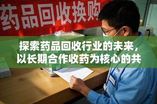 衡阳探索药品回收行业的未来，以长期合作收药为核心的共赢模式