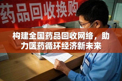 衡阳构建全国药品回收网络，助力医药循环经济新未来