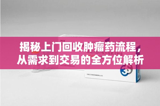 衡阳揭秘上门回收肿瘤药流程，从需求到交易的全方位解析