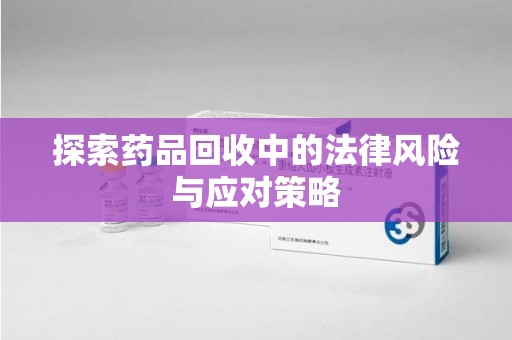 衡阳探索药品回收中的法律风险与应对策略