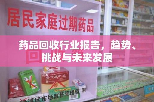衡阳药品回收行业报告，趋势、挑战与未来发展