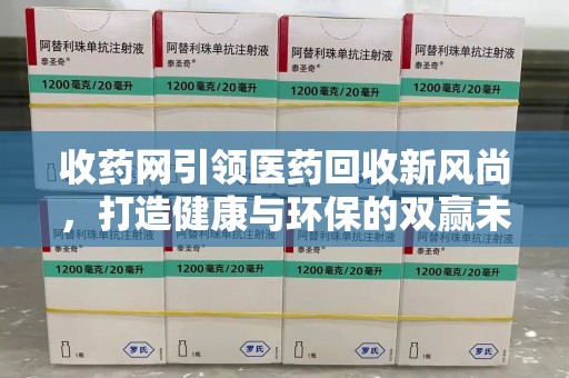 衡阳收药网引领医药回收新风尚，打造健康与环保的双赢未来