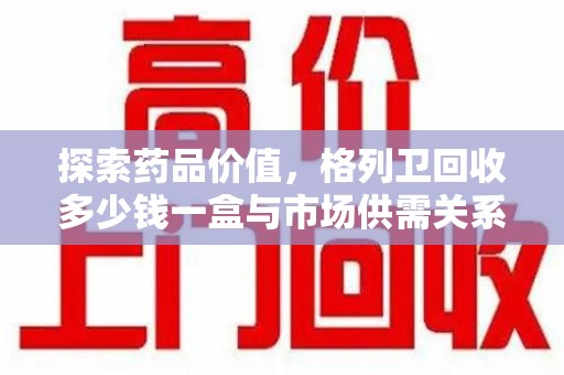 衡阳探索药品价值，格列卫回收多少钱一盒与市场供需关系的深度解析