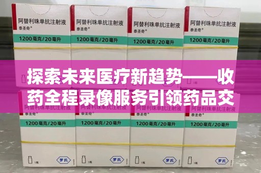 衡阳探索未来医疗新趋势——收药全程录像服务引领药品交付安全新篇章