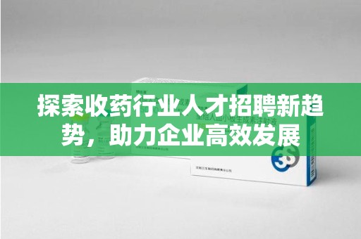 衡阳探索收药行业人才招聘新趋势，助力企业高效发展