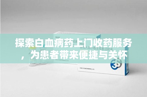 衡阳探索白血病药上门收药服务，为患者带来便捷与关怀