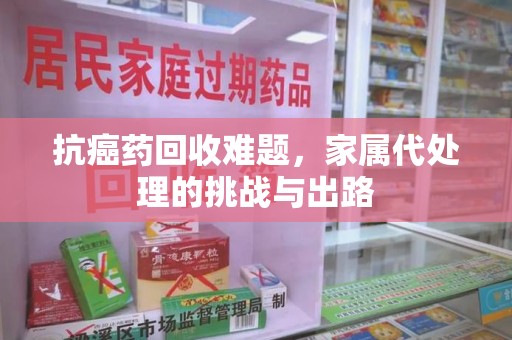 衡阳抗癌药回收难题，家属代处理的挑战与出路