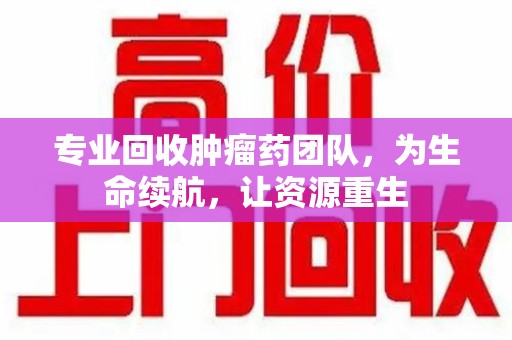 衡阳专业回收肿瘤药团队，为生命续航，让资源重生
