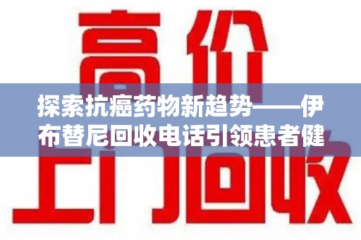 衡阳探索抗癌药物新趋势——伊布替尼回收电话引领患者健康管理新篇章