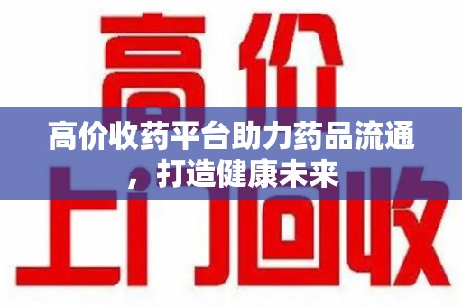 衡阳高价收药平台助力药品流通，打造健康未来