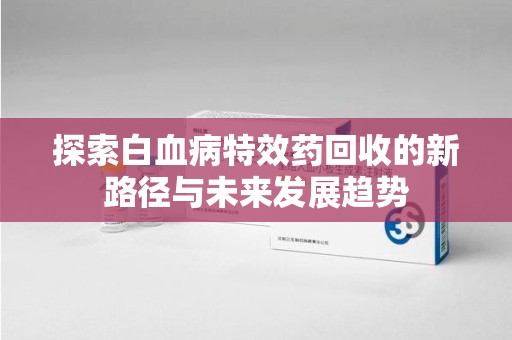 衡阳探索白血病特效药回收的新路径与未来发展趋势