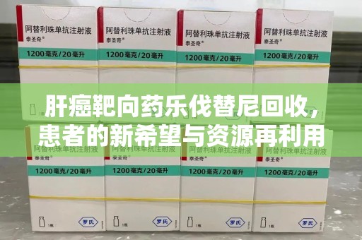 衡阳肝癌靶向药乐伐替尼回收，患者的新希望与资源再利用