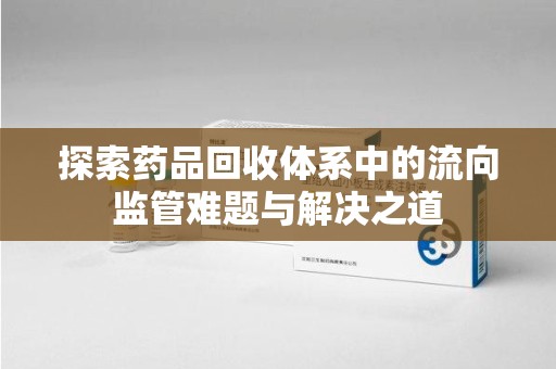 衡阳探索药品回收体系中的流向监管难题与解决之道