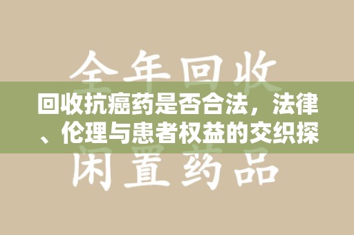 衡阳回收抗癌药是否合法，法律、伦理与患者权益的交织探讨