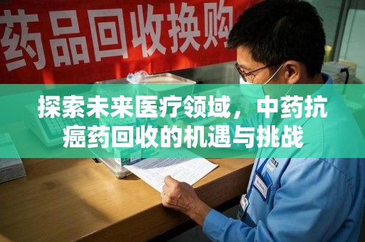 衡阳探索未来医疗领域，中药抗癌药回收的机遇与挑战