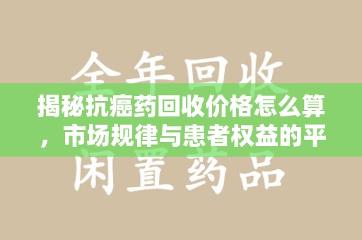 衡阳揭秘抗癌药回收价格怎么算，市场规律与患者权益的平衡点