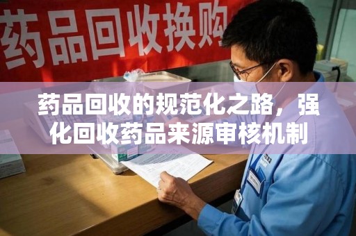 衡阳药品回收的规范化之路，强化回收药品来源审核机制
