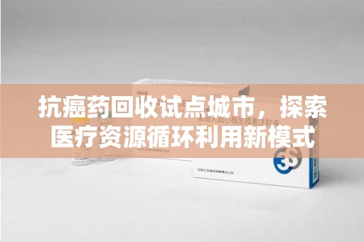 衡阳抗癌药回收试点城市，探索医疗资源循环利用新模式