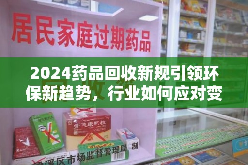 衡阳2024药品回收新规引领环保新趋势，行业如何应对变革？