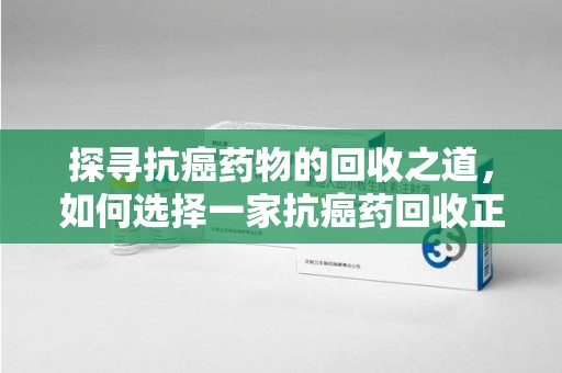 衡阳探寻抗癌药物的回收之道，如何选择一家抗癌药回收正规公司？