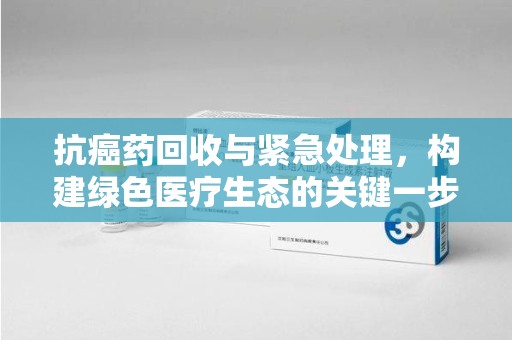 衡阳抗癌药回收与紧急处理，构建绿色医疗生态的关键一步