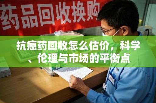 衡阳抗癌药回收怎么估价，科学、伦理与市场的平衡点