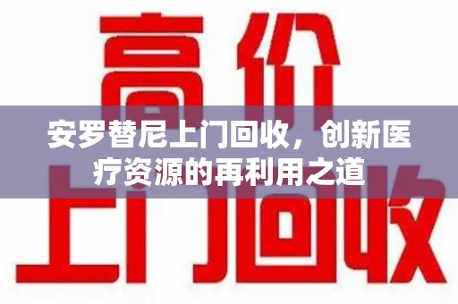 衡阳安罗替尼上门回收，创新医疗资源的再利用之道