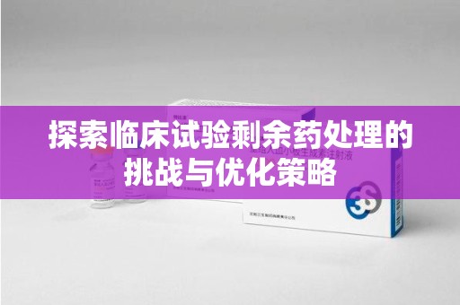 衡阳探索临床试验剩余药处理的挑战与优化策略