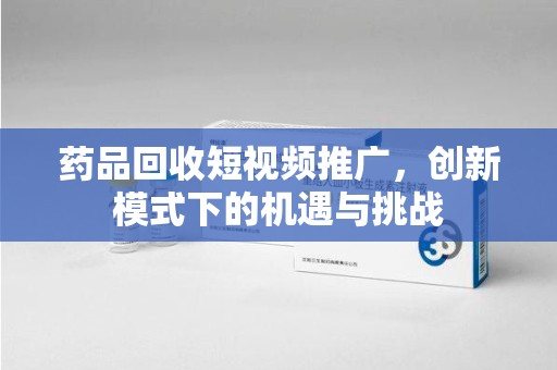 衡阳药品回收短视频推广，创新模式下的机遇与挑战
