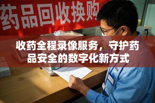 衡阳收药全程录像服务，守护药品安全的数字化新方式