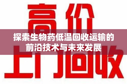 衡阳探索生物药低温回收运输的前沿技术与未来发展