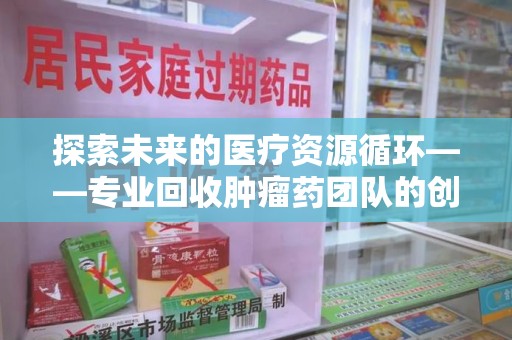 衡阳探索未来的医疗资源循环——专业回收肿瘤药团队的创新之路
