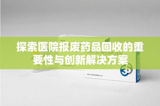 衡阳探索医院报废药品回收的重要性与创新解决方案