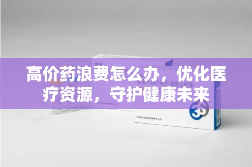 衡阳高价药浪费怎么办，优化医疗资源，守护健康未来