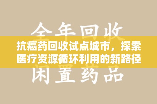 衡阳抗癌药回收试点城市，探索医疗资源循环利用的新路径